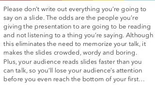 Please don’t write out everything you’re going to
say on a slide. The odds are the people you’re
giving the presentation to are going to be reading
and not listening to a thing you’re saying. Although
this eliminates the need to memorize your talk, it
makes the slides crowded, wordy and boring.  
Plus, your audience reads slides faster than you
can talk, so you’ll lose your audience’s attention
before you even reach the bottom of your first…
 