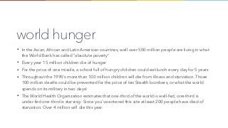 world hunger
• In the Asian, African and Latin American countries, well over 500 million people are living in what
the World Bank has called "absolute poverty"
• Every year 15 million children die of hunger
• For the price of one missile, a school full of hungry children could eat lunch every day for 5 years
• Throughout the 1990's more than 100 million children will die from illness and starvation. Those
100 million deaths could be prevented for the price of ten Stealth bombers, or what the world
spends on its military in two days!
• The World Health Organization estimates that one-third of the world is well-fed, one-third is
under-fed one-third is starving- Since you've entered this site at least 200 people have died of
starvation. Over 4 million will die this year.
 