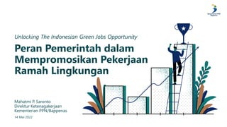 Peran Pemerintah dalam
Mempromosikan Pekerjaan
Ramah Lingkungan
Unlocking The Indonesian Green Jobs Opportunity
Mahatmi P. Saronto
Direktur Ketenagakerjaan
Kementerian PPN/Bappenas
14 Mei 2022
 