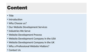 Content
• Title
• Introduction
• Why Choose us?
• Our Website Development Services
• Industries We Serve
• Website Development Process
• Website Development Company in the USA
• Website Development Company in the UK
• Why a Professional Website Matters?
• Contact Us
 