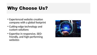 Why Choose Us?
• Experienced website creation
company with a global footprint
• Cutting-edge technology and
custom solutions
• Expertise in responsive, SEO-
friendly, and high-performing
websites
 
