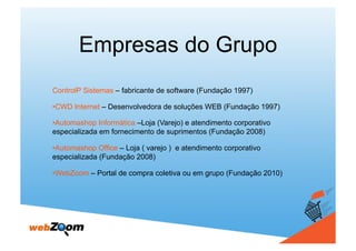 Empresas do Grupo
ControlP Sistemas – fabricante de software (Fundação 1997)

•  WD Internet – Desenvolvedora de soluções WEB (Fundação 1997)
 C

•  utomashop Informática –Loja (Varejo) e atendimento corporativo
 A
especializada em fornecimento de suprimentos (Fundação 2008)

•  utomashop Office – Loja ( varejo ) e atendimento corporativo
 A
especializada (Fundação 2008)

•  ebZoom – Portal de compra coletiva ou em grupo (Fundação 2010)
 W
 