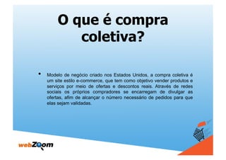 O que é compra
            coletiva?

•    Modelo de negócio criado nos Estados Unidos, a compra coletiva é
     um site estilo e-commerce, que tem como objetivo vender produtos e
     serviços por meio de ofertas e descontos reais. Através de redes
     sociais os próprios compradores se encarregam de divulgar as
     ofertas, afim de alcançar o número necessário de pedidos para que
     elas sejam validadas.
 