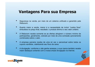 Vantagens Para sua Empresa

•    Segurança na venda, por meio de um sistema unificado e garantido pela
     Webzoom.

•    Quanto maior a venda, menor é a necessidade de incluir “custos fixos”
     embutidos no preço final, resultado: o produto diminui o seu valor unitário.

•    A Webzoom recebe somente se as ofertas atingirem o número mínimo de
     participantes, geralmente, cobrado por meio de uma comissão (previamente
     combinada) sobre o valor.

•    A empresa parceira recebe de uma só vez o percentual sobre todos os
     cupons vendidos, viabilizando seu fluxo de caixa.

•    A divulgação: conforme o site ganha acessos, a sua marca também recebe
     maior destaque contando com a nossa ampla divulgação na internet.
 