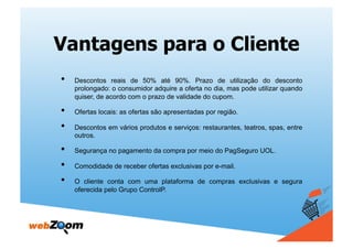 Vantagens para o Cliente
•    Descontos reais de 50% até 90%. Prazo de utilização do desconto
     prolongado: o consumidor adquire a oferta no dia, mas pode utilizar quando
     quiser, de acordo com o prazo de validade do cupom.

•    Ofertas locais: as ofertas são apresentadas por região.

•    Descontos em vários produtos e serviços: restaurantes, teatros, spas, entre
     outros.

•    Segurança no pagamento da compra por meio do PagSeguro UOL.

•    Comodidade de receber ofertas exclusivas por e-mail.

•    O cliente conta com uma plataforma de compras exclusivas e segura
     oferecida pelo Grupo ControlP.
 