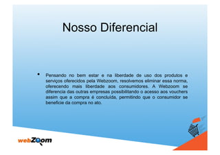 Nosso Diferencial


•    Pensando no bem estar e na liberdade de uso dos produtos e
     serviços oferecidos pela Webzoom, resolvemos eliminar essa norma,
     oferecendo mais liberdade aos consumidores. A Webzoom se
     diferencia das outras empresas possibilitando o acesso aos vouchers
     assim que a compra é concluída, permitindo que o consumidor se
     beneficie da compra no ato.
 