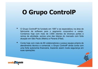 O Grupo ControlP

•    O Grupo ControIP foi fundado em 1997 e se especializou na área de
     fabricante de software para o segmento corporativo e varejo.
     Contamos hoje com mais de 3.800 clientes de diversos portes e
     ramos de atividade, somos uma das lideres do mercado com forte
     atuação em São Paulo (Matriz) e Paraná (Filial).

•    Conta hoje com mais de 80 colaboradores e possui equipe própria de
     atendimento técnico e comercial, o Grupo ControlP ainda conta com
     uma forte autonomia financeira, trazendo assim muita segurança em
     suas operações.
 