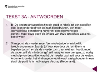 TEKST 3A - ANTWOORDEN
1. B (De andere antwoorden zijn elk goed in relatie tot een specifiek
   doel (een onderdeel van de zaak benadrukken, een meer
   journalistieke benadering hanteren, een algemene kop
   geven), maar deze geeft de inhoud van deze specifieke zaak het
   beste weer.

2. Standpunt: de moeder moet 'de minderjarige' onmiddellijk
   terugbrengen naar Spanje (of voor een door de rechtbank te
   bepalen datum) en als de moeder zich daar niet aan houdt, moet
   de vader zelf 'de minderjarige' zelf terug kunnen brengen, zo nodig
   met hulp van de politie, waarbij de moeder opdraait voor de kosten.
   Argument: omdat het kind ongeoorloofd wordt vastgehouden in een
   staat die partij is in het Haagse Verdrag (Nederland).
 