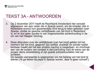 TEKST 3A - ANTWOORDEN
3.   Op 2 december 2011 heeft de Rechtbank Amsterdam het verzoek
     afgewezen van een vader die in Spanje woont, om de moeder (die in
     Nederland woont) hun gezamenlijke kind terug te laten geleiden naar
     Spanje, omdat de gewone verblijfplaats van het kind in Nederland
     is, en er dus geen sprake is van ongeoorloofde achterhouding in de
     zin van het Haagse Verdrag.

4.   Deze afspraken over de verblijfplaats [van het kind] gelden tot het
     moment dat het kind, gegeven zijn leeftijd, duidelijk en zonder twijfel
     kenbaar maakt dat het een andere mening is toegedaan, en minimaal
     een van de ouders van oordeel is dat [vervulling van] de wens van de
     jongen diens ontwikkeling of zijn goede schoolresultaten niet zal
     schaden.
     De tweede voorwaarde is opgenomen om het belang van het kind te
     dienen ('Ik ga lekker bij papa in Spanje wonen, daar is geen school!').
 