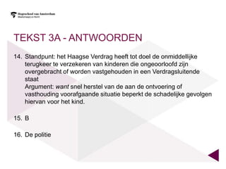 TEKST 3A - ANTWOORDEN
14. Standpunt: het Haagse Verdrag heeft tot doel de onmiddellijke
    terugkeer te verzekeren van kinderen die ongeoorloofd zijn
    overgebracht of worden vastgehouden in een Verdragsluitende
    staat
    Argument: want snel herstel van de aan de ontvoering of
    vasthouding voorafgaande situatie beperkt de schadelijke gevolgen
    hiervan voor het kind.

15. B

16. De politie
 