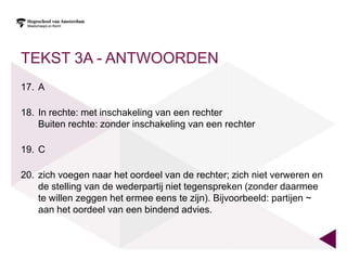 TEKST 3A - ANTWOORDEN
17. A

18. In rechte: met inschakeling van een rechter
    Buiten rechte: zonder inschakeling van een rechter

19. C

20. zich voegen naar het oordeel van de rechter; zich niet verweren en
    de stelling van de wederpartij niet tegenspreken (zonder daarmee
    te willen zeggen het ermee eens te zijn). Bijvoorbeeld: partijen ~
    aan het oordeel van een bindend advies.
 