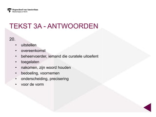 TEKST 3A - ANTWOORDEN
20.
  •   uitstellen
  •   overeenkomst
  •   beheervoerder, iemand die curatele uitoefent
  •   toegelaten
  •   nakomen, zijn woord houden
  •   bedoeling, voornemen
  •   onderscheiding, precisering
  •   voor de vorm
 