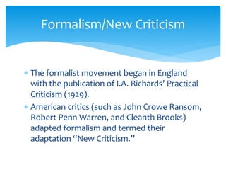 Formalism/New Criticism
 The formalist movement began in England
with the publication of I.A. Richards’ Practical
Criticism (1929).
 American critics (such as John Crowe Ransom,
Robert Penn Warren, and Cleanth Brooks)
adapted formalism and termed their
adaptation “New Criticism.”
 