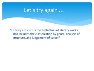 "Literary criticism is the evaluation of literary works.
This includes the classification by genre, analysis of
structure, and judgement of value."
Let's try again …
 