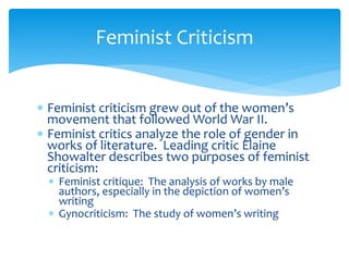 Feminist Criticism
 Feminist criticism grew out of the women’s
movement that followed World War II.
 Feminist critics analyze the role of gender in
works of literature. Leading critic Elaine
Showalter describes two purposes of feminist
criticism:
 Feminist critique: The analysis of works by male
authors, especially in the depiction of women’s
writing
 Gynocriticism: The study of women’s writing
 