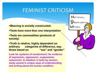 FEMINIST CRITICISM
Meaning is socially constructed.
Texts have more than one interpretation
Texts are commodities (products of
society)
Truth is relative, highly dependent on
arbitrary categories of difference, esp.
those based on “sex” and “gender”
Look for systems of containment; for evidence
of repression, oppression, suppression,
subversion, & rebellion in texts by women;
study women’s unique ways of understanding
and writing about the human condition.
 