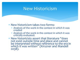New Historicism
 New historicism takes two forms:
 Analysis of the work in the context in which it was
created
 Analysis of the work in the context in which it was
critically evaluated.
 New historicists assert that literature “does
not exist outside time and place and cannot
be interpreted without reference to the era in
which it was written” (Kirszner and Mandell
2038).
 