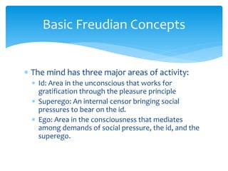Basic Freudian Concepts
 The mind has three major areas of activity:
 Id: Area in the unconscious that works for
gratification through the pleasure principle
 Superego: An internal censor bringing social
pressures to bear on the id.
 Ego: Area in the consciousness that mediates
among demands of social pressure, the id, and the
superego.
 
