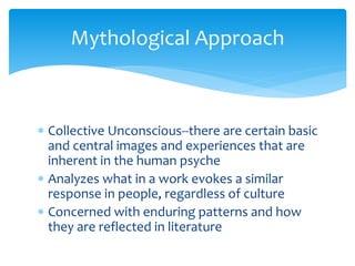 Mythological Approach
 Collective Unconscious--there are certain basic
and central images and experiences that are
inherent in the human psyche
 Analyzes what in a work evokes a similar
response in people, regardless of culture
 Concerned with enduring patterns and how
they are reflected in literature
 