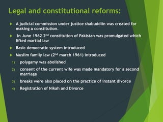 Legal and constitutional reforms:
 A judicial commission under justice shabuddiin was created for
making a constitution.
 In June 1962 2nd constitution of Pakistan was promulgated which
lifted martial law
 Basic democratic system introduced
 Muslim family law (2nd march 1961) introduced
1) polygamy was abolished
2) consent of the current wife was made mandatory for a second
marriage
3) breaks were also placed on the practice of instant divorce
4) Registration of Nikah and Divorce
 