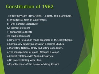 Constitution of 1962
i) Federal system (250 articles, 12 parts, and 3 schedules)
ii) Presidential form of Government
iii) Uni- cameral legislature
iv) Indirect elections
v) Fundamental Rights
vi) Islamic Provisions
o Objective Resolution made preamble of the constitution.
o Compulsory education of Quran & Islamic Studies.
o Promoting National Unity and acting upon Islam.
o The management of Zakat, Mosques & Auqaf .
o Cordial relations with Muslim Countries.
o No law conflicting with Islam.
o Establishment of the Islamic Advisory Council
 