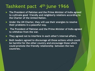 Tashkent pact 4th june 1966
 The President of Pakistan and the Prime Minister of India agreed
to cultivate good friendly and neighborly relations according to
the Charter of the United Nation.
 Under the UN Charter, they will use their energies to resolve
their problems in a peaceful way.
 The President of Pakistan and the Prime Minister of India agreed
to withdraw from the war.
 They agreed not to interfere in each other’s internal affairs.
 Both leaders agreed to discourage all those actions which could
be harmful for the other country and encourage those which
could promote the friendly relationship between the two
countries.
 