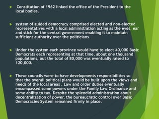  Constitution of 1962 linked the office of the President to the
local bodies.
 system of guided democracy comprised elected and non-elected
representatives with a local administration acting as the eyes, ear
and stick for the central government enabling it to maintain
sufficient authority over the politicians
 Under the system each province would have to elect 40,000 Basic
Democrats each representing at that time, about one thousand
populations, out the total of 80,000 was eventually raised to
120,000.
 These councils were to have developments responsibilities so
that the overall political plans would be built upon the views and
needs of the local areas . Law and order duties eventually
encompassed some powers under the Family Law Ordinance and
some ability to tax. Despite the splendid administration about
decentralization of power, the bureaucratic control over Basic
Democracies System remained firmly in place.
 