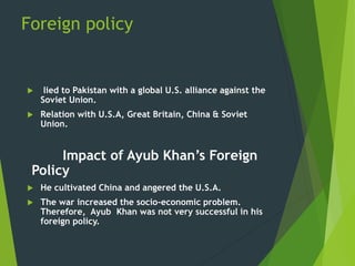 Foreign policy
 lied to Pakistan with a global U.S. alliance against the
Soviet Union.
 Relation with U.S.A, Great Britain, China & Soviet
Union.
Impact of Ayub Khan’s Foreign
Policy
 He cultivated China and angered the U.S.A.
 The war increased the socio-economic problem.
Therefore, Ayub Khan was not very successful in his
foreign policy.
 