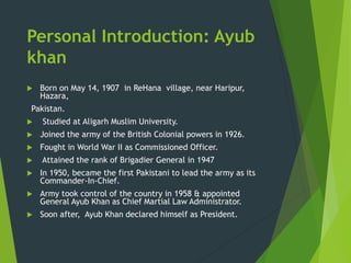 Personal Introduction: Ayub
khan
 Born on May 14, 1907 in ReHana village, near Haripur,
Hazara,
Pakistan.
 Studied at Aligarh Muslim University.
 Joined the army of the British Colonial powers in 1926.
 Fought in World War II as Commissioned Officer.
 Attained the rank of Brigadier General in 1947
 In 1950, became the first Pakistani to lead the army as its
Commander-In-Chief.
 Army took control of the country in 1958 & appointed
General Ayub Khan as Chief Martial Law Administrator.
 Soon after, Ayub Khan declared himself as President.
 