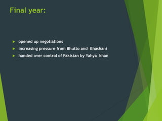 Final year:
 opened up negotiations
 increasing pressure from Bhutto and Bhashani
 handed over control of Pakistan by Yahya khan
 