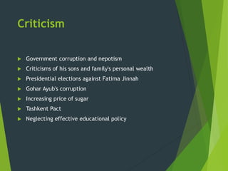 Criticism
 Government corruption and nepotism
 Criticisms of his sons and family's personal wealth
 Presidential elections against Fatima Jinnah
 Gohar Ayub's corruption
 Increasing price of sugar
 Tashkent Pact
 Neglecting effective educational policy
 