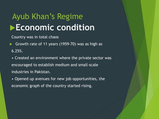 Ayub Khan’s Regime
Economic condition
Country was in total chaos
 Growth rate of 11 years (1959-70) was as high as
6.25%.
• Created an environment where the private sector was
encouraged to establish medium and small-scale
industries in Pakistan.
• Opened up avenues for new job opportunities, the
economic graph of the country started rising.
 