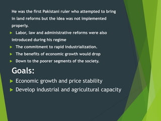 He was the first Pakistani ruler who attempted to bring
in land reforms but the idea was not implemented
properly.
 Labor, law and administrative reforms were also
introduced during his regime
 The commitment to rapid industrialization.
 The benefits of economic growth would drop
 Down to the poorer segments of the society.
Goals:
 Economic growth and price stability
 Develop industrial and agricultural capacity
 