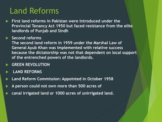 Land Reforms
 First land reforms in Pakistan were introduced under the
Provincial Tenancy Act 1950 but faced resistance from the elite
landlords of Punjab and Sindh
 Second reforms
The second land reform in 1959 under the Marshal Law of
General Ayub Khan was implemented with relative success
because the dictatorship was not that dependent on local support
of the entrenched powers of the landlords.
 GREEN REVOLUTION
 LAND REFORMS
 Land Reform Commission: Appointed in October 1958
 A person could not own more than 500 acres of
 canal irrigated land or 1000 acres of unirrigated land.
 