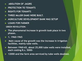  ABOLITION OF JAGIRS
 PROTECTION TO TENANTS
 RIGHTS FOR TENANTS
 THREE MAJOR DAMS WERE BUILT.
 AGRICULTURE DEVELOPMENT BANK WAS SETUP
 LOANS FOR FARMER
GREEN REVOLUTION:
 The phenomenal increase in growth took place in two
phases.
 1. 1960-1965
 Main cause of the growth was the increase in irrigation
facilities, mainly tube wells.
 Between 1960-65, about 25,000 tube wells were installed,
each costing R.s. 5000-
 12000 and the farm area serviced by tube wells doubled.
 