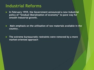 Industrial Reforms
 In February 1959, the Government announced a new industrial
policy of “Gradual liberalization of economy” to pave way for
smooth industrial growth.
 Main emphasis on the utilization of raw materials available in the
country .
 The extreme bureaucratic restraints were removed by a more
market-oriented approach
 
