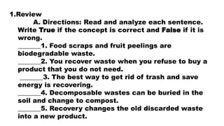 1.Review
A. Directions: Read and analyze each sentence.
Write True if the concept is correct and False if it is
wrong.
_______1. Food scraps and fruit peelings are
biodegradable waste.
_______2. You recover waste when you refuse to buy a
product that you do not need.
_______3. The best way to get rid of trash and save
energy is recovering.
_______4. Decomposable wastes can be buried in the
soil and change to compost.
_______5. Recovery changes the old discarded waste
into a new product.
 