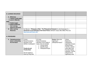 III. LEARNING RESOURCES
A. References
1. Teacher’s Guide pages
2. Learner’s Materials
pages
3. Textbook pages
4. Additional Materials
from Learning
Resource (LR) portal
B. Other Learning
Resources
Dy, Manuel Jr. "Philosophy of Man", "The Philosophical Enterprise" by John Kavanaugh, S. J.
Introduction to the Philosophy of the Human Person, Brenda B. Corpuz, BSE, MAEd, PhD, et.al.
https://youtu.be/ZTy3qG_qInU
IV. PROCEDURES
A. Reviewing previous
lesson or presenting
the new lesson
(5 mins)
Review the previous
discussion on the
definition of philosophy?
Thumbs Up and
Thumbs Down
Ask the students to
thumb up if they think
(2-3 mins)
Review the previous
discussion on the 3 levels of
inquiry. Give one example.
1. Common sense
2. Scientific Inquiry
3. Philosophical Inquiry
Review: What is the
beginning of
philosophical inquiry?
(2mins)
Review the
Philosophical
beginnings of inquiry
through wonder.
This time, a learner
will be able to see
the value of doing
philosophy. That this
will give him the
opportunity to see
 