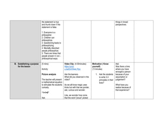 the statement is true
and thumb down if the
statement is false.
1. Everyone is a
philosopher.
2. Children can
philosophize.
3. Questioning leads to
philosophizing.
4. Mentally disturbed
people philosophize.
5. There are times that
people answer in non -
philosophical ways.
things in broad
perspectives.
B. Establishing a purpose
for the lesson
(5 mins)
Activity:
Picture analysis
The teacher will present
a mathematical equation
to stimulate the students
curiosity.
“1+1=0”
Ask:
Video Clip (4:30minutes)
https://yout
u.be/ExVh4wL70yc
Ask the learners
What did you observed in the
video?
As we all know magic uses
tricks but with that we ponder,
ask, curious and wonder.
Like, we wonder how come
that the word “proud” picked
Motivation ( Know
yourself)
( 5 minutes)
1. Ask the students
to write 2-3
principles in their
lives?
Ask:
Was there a time
where you have
wronged a person
because of your
assumption or
judgement?
What have you
realize because of
that experience?
 
