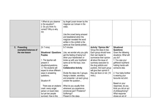 1.What do you observe
in the equation?
2. Do you think it’s
correct? Why or why
not.
by Angel Locsin known by the
magician as it shown in the
video.
Like the crowd being amazed
and bewildered when the
magician revealed the word
written in the confetti is the
same as Vice Ganda picked.
C. Presenting
examples/instances of
the new lesson
(5- 7 mins)
Situational / Questions
Puzzles
1. The teacher will
present 3
situations/questions.
2. The students will
expect to show different
ways in answering
questions..
Situation #1
There was an airplane
crash, every single
person on board died,
but yet two people
survived. How is this
5-7 minutes
Like, we wonder why you girls
get the feeling of being hurt
when your heartbroken or
broke up with your boyfriend
same as for the boys, vice-
versa.
Collaborative Activity
Divide the class into 3 groups.
Assign a leader, secretary,
and presenter. Let each group
answer the question…
What do you usually think
whenever you experience
emotional pain? Problems?
Sufferings?
Present in the class.
Activity “Opinion Mo”
Group the class to two.
Each group should have
their own leader to
summarize their opinion
all about the issue of
summary execution to
the drug addicts and
pushers. And each group
will give their opinion if
they are favor or not. (10
mins.)
Situational
Questions:
Given the following
situations. What will
you do?
1. You saw your
girlfriend/ boyfriend
holding hands with
someone else.
2. Your baby brother
is wearing your
favourite red shirt.
Based on your
responses, do you
think you did an act
of philosophizing?
What response
shows an act of
 
