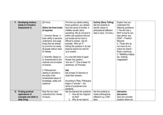 F. Developing mastery
(leads to Formative
Assessment 3)
(20 mins)
Define the three levels
of inquiries.
1. Common Sense - a
basic ability to perceive,
understand, and judge
things that are shared
by (common to) nearly
all people without need
for debate.
2. Scientific- Based on
or characterized by the
methods and principles
of science.
3. Philosophical -
relating or devoted to
the study of the
fundamental nature of
knowledge, reality and
existence.
The time you started asking
those questions, you already
have the sense of wonder, a
childlike wonder about
everything. We do not tend to
bother ask questions that are
just simple yet too hard or
difficult to answer. Like for
example: “Who am I?”
Asking this question in its real
essence seems too hard for
us to answer…
In a one-half sheet of paper.
Answer the question…
“who am I?”. Give at least 3-5
sentences. (5-7minutes)
Ask:
Ask at least 3-5 learners to
recite their answers.
According to Plato, Philosophy
begins in “wonder” – the
sense of puzzlement and
perplexity.
Activity (Story Telling)
Ask the students to
identify values of
philosophical reflection
cited in story. (10 mins.)
Explain how you
understand the
following quotations:
1.”He who has a
WHY to live for can
bear almost any
HOW” – Friedrich
Nitzsche
2. “Those who do
not move do not
notice his chains”-
Rosa Luxemburg
3. “Madaling maging
tao, mahirap
magpakatao”
G. Finding practical
applications of
concepts and skills in
daily living
Now that you have
understood the 3 levels
of inquiry,
Ask the learners the questions
1. How did the magician
do that?
2. Why do we need to
Ask the students to
create philosophical
reflection e.g. Child
labor.
Interactive
discussion:
Give one concrete
situation where we
 