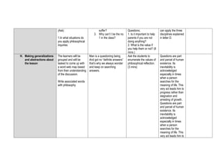 (Ask)
1.In what situations do
you apply philosophical
inquiries
suffer?
3. Why can’t I be the no.
1 in the class?
Questions;
1. Is it important to help
parents if you are not
doing anything?
2. What is the value if
you help them or not? (8
mins.)
can apply the three
disciplines explained
in letter D.
H. Making generalizations
and abstractions about
the lesson
The learners will be
grouped and will be
tasked to come up with
a word web map based
from their understanding
of the discussion.
Write associated words
with philosophy.
Man is a questioning being.
And got no “definite answers”
that’s why we always wonder
and keep on searching
answers.
Ask the students to
enumerate the values of
philosophical reflection.
(3 mins)
Questions are part
and parcel of human
existence. Its
inevitability is
acknowledged
especially in times
when a person
searches for the
meaning of life. This
very act leads him to
progress rather than
stagnation and
arresting of growth.
Questions are part
and parcel of human
existence. Its
inevitability is
acknowledged
especially in times
when a person
searches for the
meaning of life. This
very act leads him to
 