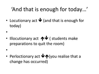 ‘And that is enough for today…’
• Locutionary act  (and that is enough for
today)
•
• Illocutionary act  ( students make
preparations to quit the room)
•
• Perloctionary act (you realise that a
change has occurred)
 