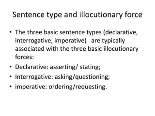 Sentence type and illocutionary force
• The three basic sentence types (declarative,
interrogative, imperative) are typically
associated with the three basic illocutionary
forces:
• Declarative: asserting/ stating;
• Interrogative: asking/questioning;
• imperative: ordering/requesting.
 