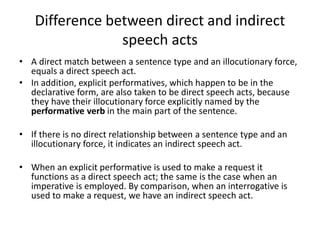 Difference between direct and indirect
speech acts
• A direct match between a sentence type and an illocutionary force,
equals a direct speech act.
• In addition, explicit performatives, which happen to be in the
declarative form, are also taken to be direct speech acts, because
they have their illocutionary force explicitly named by the
performative verb in the main part of the sentence.
• If there is no direct relationship between a sentence type and an
illocutionary force, it indicates an indirect speech act.
• When an explicit performative is used to make a request it
functions as a direct speech act; the same is the case when an
imperative is employed. By comparison, when an interrogative is
used to make a request, we have an indirect speech act.
 
