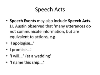 Speech Acts
• Speech Events may also include Speech Acts.
J.L Austin observed that ‘many utterances do
not communicate information, but are
equivalent to actions, e.g.
• I apologise…’
• I promise….’
• ‘I will….’ (at a wedding’
• ‘I name this ship….’
 