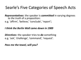 Searle’s Five Categories of Speech Acts
Representatives: the speaker is committed in varying degrees
to the truth of a proposition:
e.g. ‘affirm’, ‘believe,’ ‘conclude’, ‘report’;
I think the Berlin Wall came down in 1989
Directives: the speaker tries to do something
e.g. ‘ask’, ‘challenge’, ‘command’, ‘request’.
Pass me the towel, will you?
 