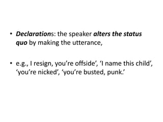• Declarations: the speaker alters the status
quo by making the utterance,
• e.g., I resign, you’re offside’, ‘I name this child’,
‘you’re nicked’, ‘you’re busted, punk.’
 