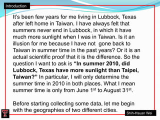 Introduction It’s been few years for me living in Lubbock, Texas after left home in Taiwan. I have always felt that summers never end in Lubbock, in which it have much more sunlight when I was in Taiwan. Is it an illusion for me because I have not  gone back to Taiwan in summer time in the past years? Or it is an actual scientific proof that it is the difference. So the question I want to ask is “In summer 2010, did Lubbock, Texas have more sunlight than Taipei, Taiwan?” In particular, I will only determine the summer time in 2010 in both places. What I mean summer time is only from June 1st to August 31st.  Before starting collecting some data, let me begin with the geographies of two different cities.  Shih-Hsuan Wei 