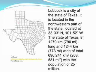 Lubbock is a city of the state of Texas. It is located in the northwestern part of the state, located at  33°33“ N, 101°52” W.  The state of Texas is 1279 km (790 mi) long and 1244 km (773 mi) wide of total 696,241 km2 (268, 581 mi2) with the population of 25 million. Lubbock. http://en.wikipedia.org/wiki/Lubbock,_TexasViewed 2.23, 2011.